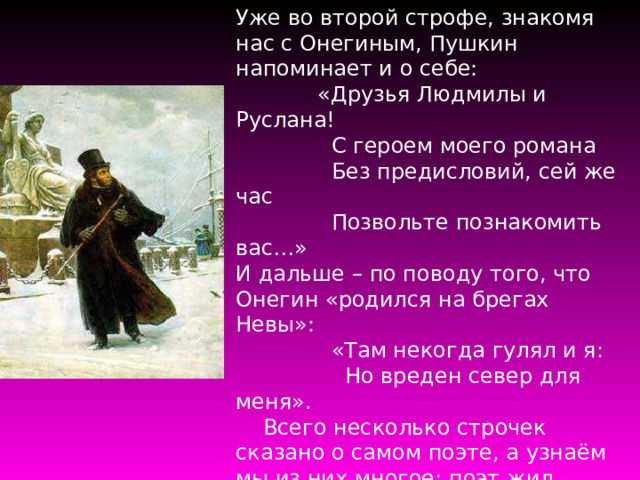 Уже во второй строфе, знакомя нас с Онегиным, Пушкин напоминает и о себе:  «Друзья Людмилы и Руслана!  С героем моего романа  Без предисловий, сей же час  Позвольте познакомить вас…» И дальше – по поводу того, что Онегин «родился на брегах Невы»:  «Там некогда гулял и я:  Но вреден север для меня».  Всего несколько строчек сказано о самом поэте, а узнаём мы из них многое: поэт жил Петербурге, но теперь ему нельзя там жить; им написана поэма «Руслан и Людмила», у которой есть друзья, но есть и недруги. 
