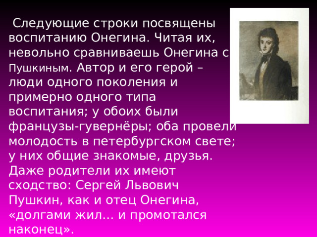  Следующие строки посвящены воспитанию Онегина. Читая их, невольно сравниваешь Онегина с Пушкиным . Автор и его герой – люди одного поколения и примерно одного типа воспитания; у обоих были французы-гувернёры; оба провели молодость в петербургском свете; у них общие знакомые, друзья. Даже родители их имеют сходство: Сергей Львович Пушкин, как и отец Онегина, «долгами жил… и промотался наконец». 