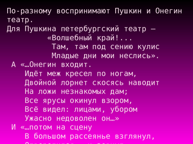 По-разному воспринимают Пушкин и Онегин театр.  Для Пушкина петербургский театр –  «Волшебный край!...  Там, там под сению кулис  Младые дни мои неслись».  А «…Онегин входит.  Идёт меж кресел по ногам,  Двойной лорнет скосясь наводит  На ложи незнакомых дам;  Все ярусы окинул взором,  Всё видел: лицами, убором  Ужасно недоволен он…»  И «…потом на сцену  В большом рассеянье взглянул,  Отворотился – и зевнул…» 