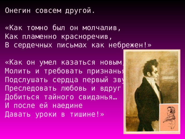 Онегин совсем другой.   «Как томно был он молчалив,  Как пламенно красноречив,  В сердечных письмах как небрежен!»   «Как он умел казаться новым,  Молить и требовать признанья,  Подслушать сердца первый звук,  Преследовать любовь и вдруг  Добиться тайного свиданья…  И после ей наедине  Давать уроки в тишине!»   