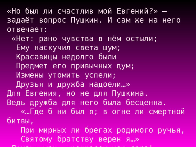 «Но был ли счастлив мой Евгений?» – задаёт вопрос Пушкин. И сам же на него отвечает:  «Нет: рано чувства в нём остыли;  Ему наскучил света шум;  Красавицы недолго были  Предмет его привычных дум;  Измены утомить успели;  Друзья и дружба надоели…»  Для Евгения, но не для Пушкина.  Ведь дружба для него была бесценна.  «…Где б ни был я; в огне ли смертной битвы,  При мирных ли брегах родимого ручья,  Святому братству верен я…»  «Друзья мои, прекрасен наш союз!  Он как душа неразделим и вечен…»   