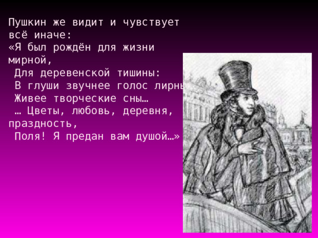 Пушкин же видит и чувствует всё иначе:  «Я был рождён для жизни мирной,  Для деревенской тишины:  В глуши звучнее голос лирный,  Живее творческие сны…  … Цветы, любовь, деревня, праздность,  Поля! Я предан вам душой…»    