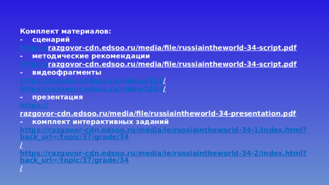 Комплект материалов: -  сценарий https:// razgovor-cdn.edsoo.ru/media/file/russiaintheworld-34-script.pdf  -  методические рекомендации https:// razgovor-cdn.edsoo.ru/media/file/russiaintheworld-34-script.pdf  -  видеофрагменты https://razgovor.edsoo.ru/video/1861 /  https://razgovor.edsoo.ru/video/1862 /  -  презентация https:// razgovor-cdn.edsoo.ru/media/file/russiaintheworld-34-presentation.pdf  -  комплект интерактивных заданий https://razgovor-cdn.edsoo.ru/media/ie/russiaintheworld-34-1/index.html?back_url=/topic/37/grade/34 /  https://razgovor-cdn.edsoo.ru/media/ie/russiaintheworld-34-2/index.html?back_url=/topic/37/grade/34 /  