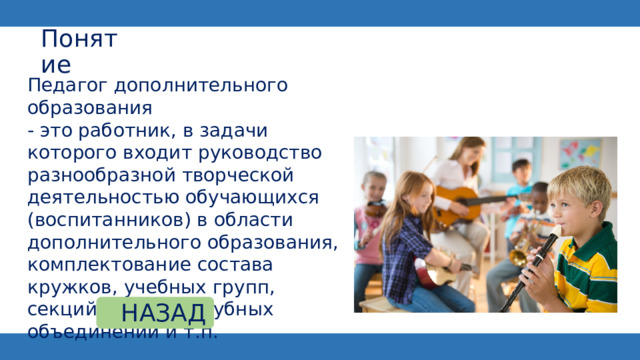 Понятие Педагог дополнительного образования - это работник, в задачи которого входит руководство разнообразной творческой деятельностью обучающихся (воспитанников) в области дополнительного образования, комплектование состава кружков, учебных групп, секций, студий, клубных объединений и т.п. НАЗАД 