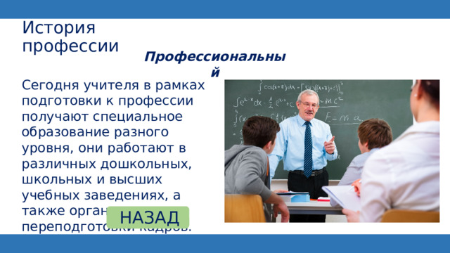 История профессии Профессиональный   Сегодня учителя в рамках подготовки к профессии получают специальное образование разного уровня, они работают в различных дошкольных, школьных и высших учебных заведениях, а также организациях переподготовки кадров. НАЗАД 