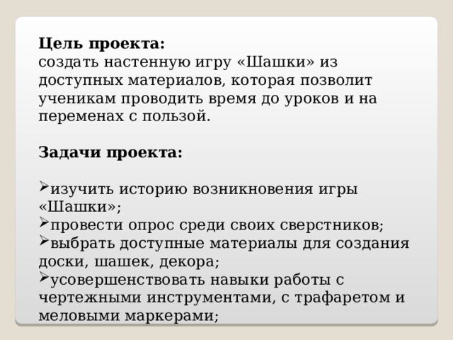  Цель проекта: создать настенную игру «Шашки» из доступных материалов, которая позволит ученикам проводить время до уроков и на переменах с пользой. Задачи проекта: изучить историю возникновения игры «Шашки»; провести опрос среди своих сверстников; выбрать доступные материалы для создания доски, шашек, декора; усовершенствовать навыки работы с чертежными инструментами, с трафаретом и меловыми маркерами; 