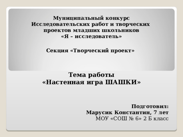 Муниципальный конкурс  Исследовательских работ и творческих  проектов младших школьников  «Я – исследователь»   Секция «Творческий проект»  Тема работы «Настенная игра ШАШКИ»   Подготовил: Марусик Константин, 7 лет МОУ «СОШ № 6» 2 Б класс 