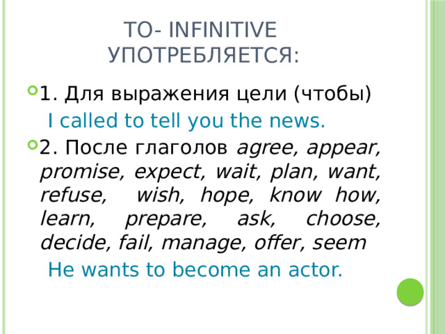 To- infinitive употребляется: 1. Для выражения цели (чтобы)  I called to tell you the news. 2. После глаголов agree, appear, promise, expect, wait, plan, want, refuse, wish, hope, know how, learn, prepare, ask, choose, decide, fail, manage, offer, seem  He wants to become an actor. 