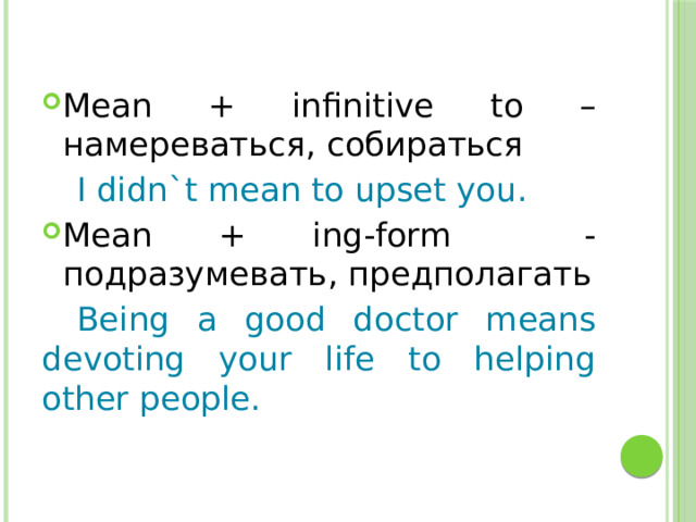 Mean + infinitive to – намереваться, собираться  I didn`t mean to upset you. Mean + ing-form - подразумевать, предполагать  Being a good doctor means devoting your life to helping other people. 