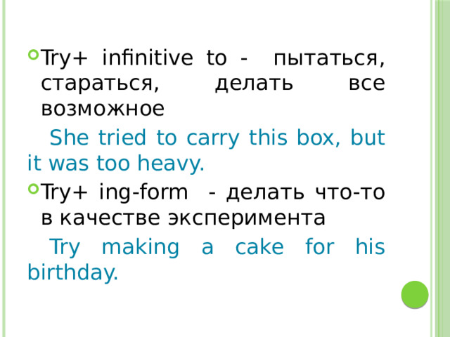 Try+ infinitive to - пытаться, cтараться, делать все возможное  She tried to carry this box, but it was too heavy. Try+ ing-form - делать что-то в качестве эксперимента  Try making a cake for his birthday. 