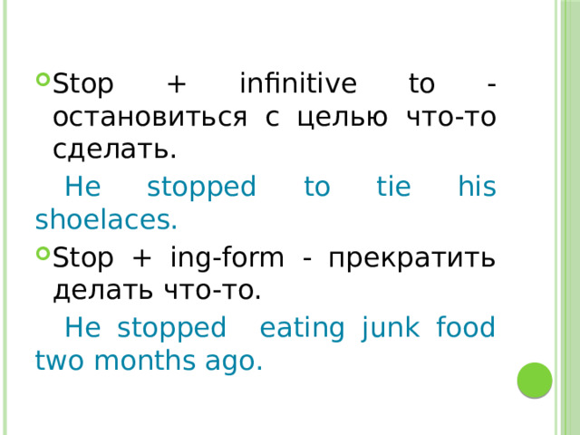Stop + infinitive to - остановиться с целью что-то сделать.  He stopped to tie his shoelaces. Stop + ing-form - прекратить делать что-то.  He stopped eating junk food two months ago. 