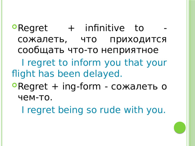 Regret + infinitive to - cожалеть, что приходится сообщать что-то неприятное  I regret to inform you that your flight has been delayed. Regret + ing-form - сожалеть о чем-то.  I regret being so rude with you. 