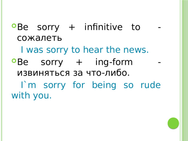 Be sorry + infinitive to - сожалеть  I was sorry to hear the news. Be sorry + ing-form - извиняться за что-либо.  I`m sorry for being so rude with you. 