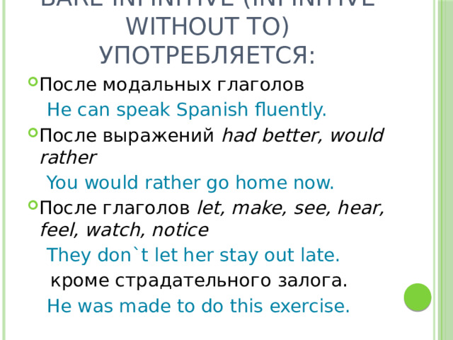 Bare Infinitive (Infinitive without to) употребляется: После модальных глаголов  He can speak Spanish fluently. После выражений had better, would rather  You would rather go home now. После глаголов let, make, see, hear, feel, watch, notice  They don`t let her stay out late.  кроме страдательного залога.  He was made to do this exercise. 
