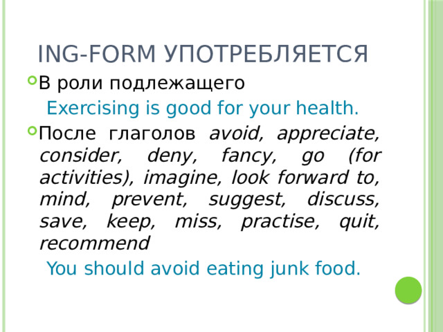 Ing-form употребляется В роли подлежащего  Exercising is good for your health. После глаголов avoid, appreciate, consider, deny, fancy, go (for activities), imagine, look forward to, mind, prevent, suggest, discuss, save, keep, miss, practise, quit, recommend  You should avoid eating junk food. 