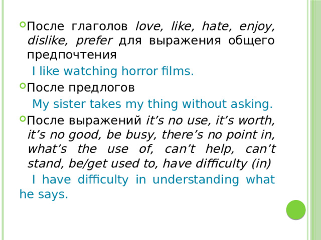 После глаголов love, like, hate, enjoy, dislike, prefer для выражения общего предпочтения  I like watching horror films. После предлогов  My sister takes my thing without asking. После выражений it’s no use, it’s worth, it’s no good, be busy, there’s no point in, what’s the use of, can’t help, can’t stand, be/get used to, have difficulty (in)  I have difficulty in understanding what he says. 