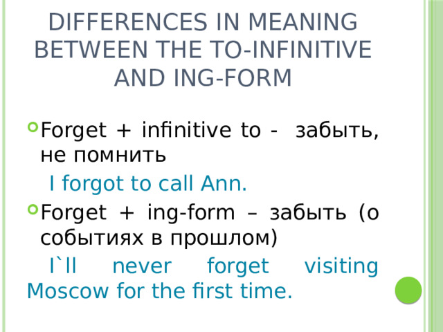 Differences in meaning between the to-infinitive and ing-form Forget + infinitive to - забыть, не помнить  I forgot to call Ann. Forget + ing-form – забыть (о событиях в прошлом)  I`ll never forget visiting Moscow for the first time. 