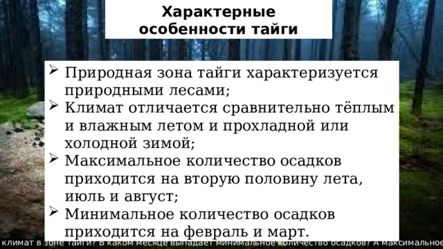 Характерные особенности тайги Природная зона тайги характеризуется природными лесами; Климат отличается сравнительно тёплым и влажным летом и прохладной или холодной зимой; Максимальное количество осадков приходится на вторую половину лета, июль и август; Минимальное количество осадков приходится на февраль и март. Какой климат в зоне тайги? В каком месяце выпадает минимальное количество осадков? А максимальное? 