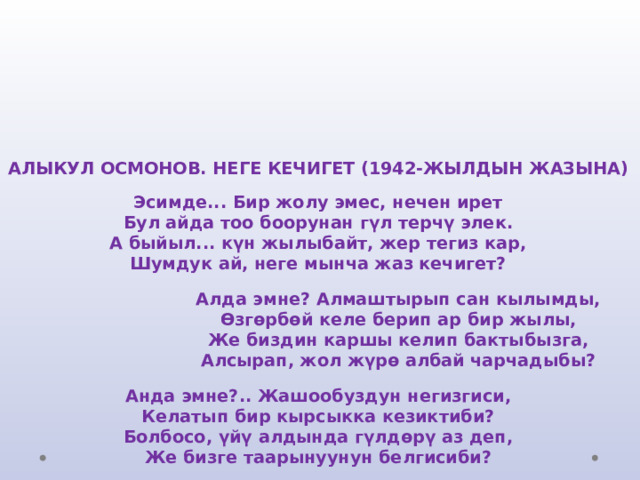       АЛЫКУЛ ОСМОНОВ. НЕГЕ КЕЧИГЕТ (1942-ЖЫЛДЫН ЖАЗЫНА)   Эсимде... Бир жолу эмес, нечен ирет  Бул айда тоо боорунан гүл терчү элек.  А быйыл... күн жылыбайт, жер тегиз кар,  Шумдук ай, неге мынча жаз кечигет?    Алда эмне? Алмаштырып сан кылымды,  Өзгөрбөй келе берип ар бир жылы,  Же биздин каршы келип бактыбызга,  Алсырап, жол жүрө албай чарчадыбы?   Анда эмне?.. Жашообуздун негизгиси,  Келатып бир кырсыкка кезиктиби?  Болбосо, үйү алдында гүлдөрү аз деп,  Же бизге таарынуунун белгисиби?     