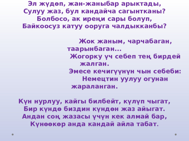 Эл жүдөп, жан-жаныбар арыктады,  Сулуу жаз, бул кандайча сагынтканы?  Болбосо, ак иреңи сары болуп,  Байкоосуз катуу ооруга чалдыкканбы?     Жок жаным, чарчабаган, таарынбаган...  Жогорку үч себеп тең бирдей жалган.  Эмесе кечигүүнүн чын себеби:  Немецтин уулуу огунан жараланган.   Күн нурлуу, кайгы билбейт, күлүп чыгат,  Бир күндө биздин күндөн жаз айыгат.  Андан соң жазасы үчүн кек алмай бар,  Күнөөкөр анда кандай айла табат . 