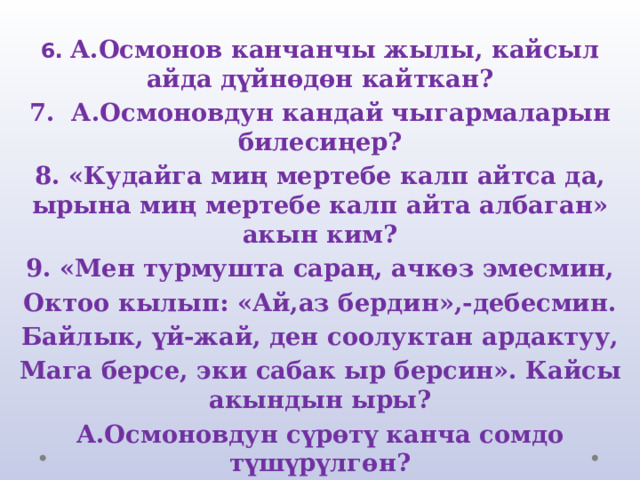 6. А.Осмонов канчанчы жылы, кайсыл айда дүйнөдөн кайткан? 7. А.Осмоновдун кандай чыгармаларын билесиңер? 8. «Кудайга миң мертебе калп айтса да, ырына миң мертебе калп айта албаган» акын ким? 9. «Мен турмушта сараң, ачкөз эмесмин, Октоо кылып: «Ай,аз бердин»,-дебесмин. Байлык, үй-жай, ден соолуктан ардактуу, Мага берсе, эки сабак ыр берсин». Кайсы акындын ыры? А.Осмоновдун сүрөтү канча сомдо түшүрүлгөн?   