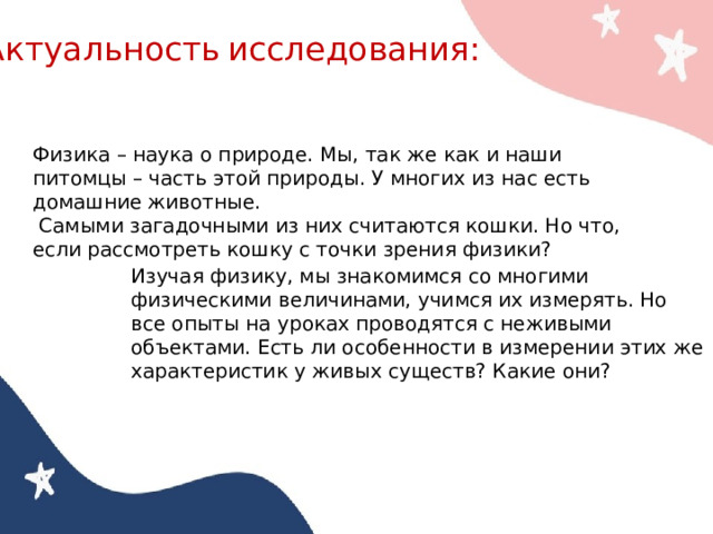 Актуальность  исследования: Физика – наука о природе. Мы, так же как и наши питомцы – часть этой природы. У многих из нас есть домашние животные.  Самыми загадочными из них считаются кошки. Но что, если рассмотреть кошку с точки зрения физики? Изучая физику, мы знакомимся со многими физическими величинами, учимся их измерять. Но все опыты на уроках проводятся с неживыми объектами. Есть ли особенности в измерении этих же характеристик у живых существ? Какие они? 