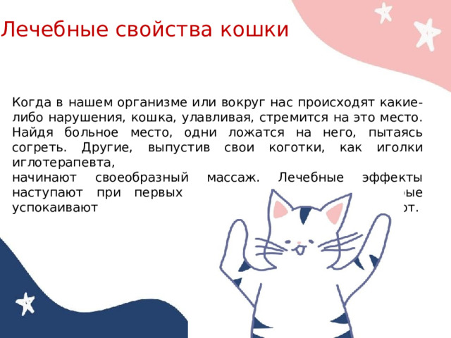 Лечебные свойства кошки Когда в нашем организме или вокруг нас происходят какие-либо нарушения, кошка, улавливая, стремится на это место. Найдя больное место, одни ложатся на него, пытаясь согреть. Другие, выпустив свои коготки, как иголки иглотерапевта, начинают своеобразный массаж. Лечебные эффекты наступают при первых мурлыкающих звуках, которые успокаивают и расслабляют.       