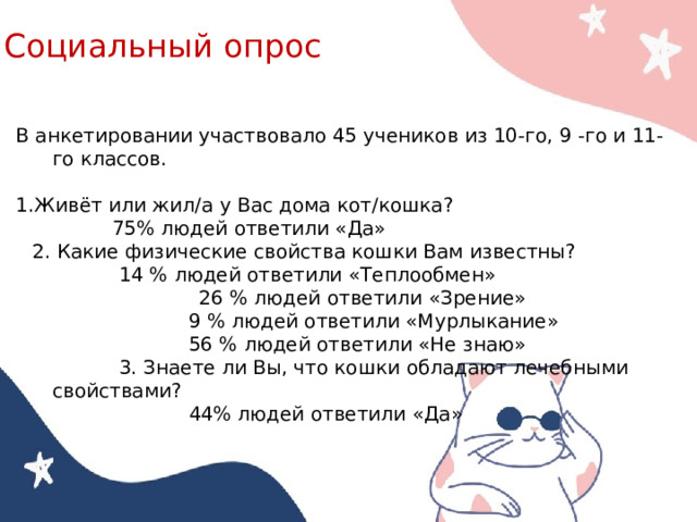 Социальный опрос   В анкетировании участвовало 45 учеников из 10-го, 9 -го и 11-го классов. 1.Живёт или жил/а у Вас дома кот/кошка? 75% людей ответили «Да» 2. Какие физические свойства кошки Вам известны? 14 % людей ответили «Теплообмен»  26 % людей ответили «Зрение» 9 % людей ответили «Мурлыкание» 56 % людей ответили «Не знаю» 3. Знаете ли Вы, что кошки обладают лечебными свойствами? 44% людей ответили «Да» 