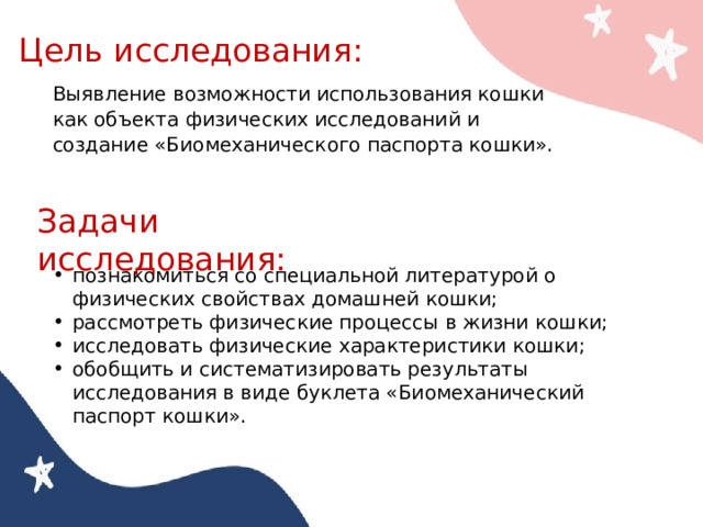 Цель исследования: Выявление возможности использования кошки как объекта физических исследований и создание «Биомеханического паспорта кошки». Задачи исследования: познакомиться со специальной литературой о физических свойствах домашней кошки; рассмотреть физические процессы в жизни кошки; исследовать физические характеристики кошки; обобщить и систематизировать результаты исследования в виде буклета «Биомеханический паспорт кошки». 