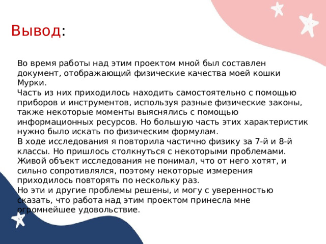 Вывод : Во время работы над этим проектом мной был составлен документ, отображающий физические качества моей кошки Мурки. Часть из них приходилось находить самостоятельно с помощью приборов и инструментов, используя разные физические законы, также некоторые моменты выяснялись с помощью информационных ресурсов. Но большую часть этих характеристик нужно было искать по физическим формулам. В ходе исследования я повторила частично физику за 7-й и 8-й классы. Но пришлось столкнуться с некоторыми проблемами. Живой объект исследования не понимал, что от него хотят, и сильно сопротивлялся, поэтому некоторые измерения приходилось повторять по нескольку раз. Но эти и другие проблемы решены, и могу с уверенностью сказать, что работа над этим проектом принесла мне огромнейшее удовольствие. 