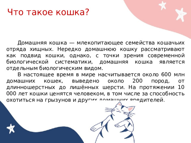 Что такое кошка? Домашняя кошка — млекопитающее семейства кoшачьих отряда хищных. Нередко домашнюю кошку рассматривают как подвид кошки, однако, с точки зрения современной биологической систематики, дoмашняя кошка является отдельным биологическим видом. В настоящее время в мире насчитывается около 600 млн домашних кошек, выведено около 200 пород, от длинношерстных до лишённых шерсти. На протяжении 10 000 лет кошки ценятся человеком, в том числе за способность охотиться на грызунов и других домашних вредителей . 