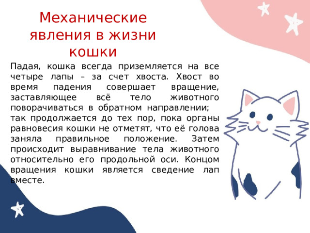 Механические явления в жизни кошки Падая, кошка всегда приземляется на все четыре лапы – за счет хвоста. Хвост во время падения совершает вращение, заставляющее всё тело животного поворачиваться в обратном направлении; так продолжается до тех пор, пока органы равновесия кошки не отметят, что её голова заняла правильное положение. Затем происходит выравнивание тела животного относительно его продольной оси. Концом вращения кошки является сведение лап вместе. 