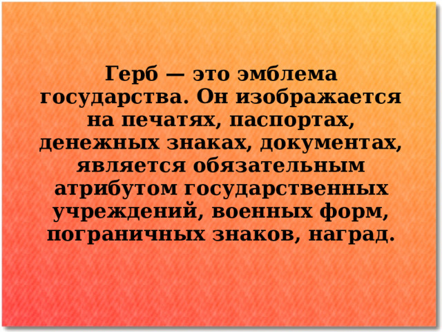 Герб — это эмблема государства. Он изображается на печатях, паспортах, денежных знаках, документах, является обязательным атрибутом государственных учреждений, военных форм, пограничных  знаков, наград.  