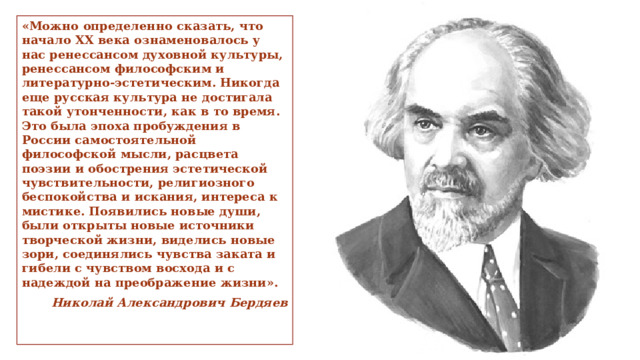 «Можно определенно сказать, что начало ХХ века ознаменовалось у нас ренессансом духовной культуры, ренессансом философским и литературно-эстетическим. Никогда еще русская культура не достигала такой утонченности, как в то время. Это была эпоха пробуждения в России самостоятельной философской мысли, расцвета поэзии и обострения эстетической чувствительности, религиозного беспокойства и искания, интереса к мистике. Появились новые души, были открыты новые источники творческой жизни, виделись новые зори, соединялись чувства заката и гибели с чувством восхода и с надеждой на преображение жизни».  Николай Александрович Бердяев 