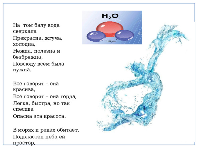 На том балу вода сверкала Прекрасна, жгуча, холодна, Нежна, полезна и безбрежна, Повсюду всем была нужна. Все говорят – она красива, Все говорят – она горда, Легка, быстра, но так спесива Опасна эта красота. В морях и реках обитает, Подвластен неба ей простор, В короне льда она сияет О ней и будет разговор. 