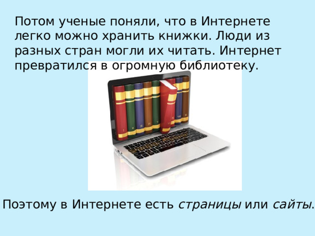 Потом ученые поняли, что в Интернете легко можно хранить книжки. Люди из разных стран могли их читать. Интернет превратился в огромную библиотеку. Поэтому в Интернете есть страницы или сайты . 