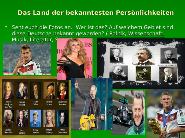  Das Land der bekanntesten Persönlichkeiten Seht euch die Fotos an. Wer ist das? Auf welchem Gebiet sind diese Deutsche bekannt geworden? ( Politik, Wissenschaft. Musik, Literatur, Sport ) 