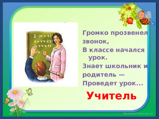 Громко прозвенел звонок, В классе начался урок. Знает школьник и родитель — Проведет урок...  Учитель 