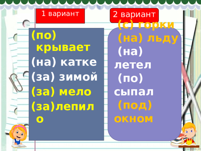 2 вариант 1 вариант  (с) горки  (на) льду  (на) летел  (по) сыпал  (под) окном  (по) крывает (на) катке (за) зимой (за) мело (за)лепило  