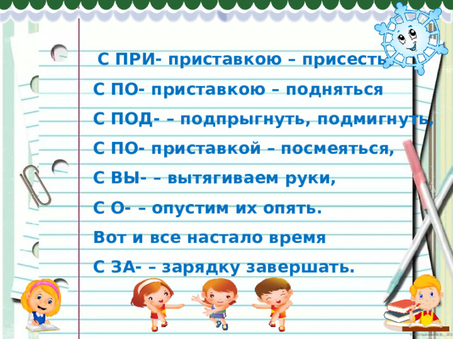  С ПРИ- приставкою – присесть,  С ПО- приставкою – подняться  С ПОД- – подпрыгнуть, подмигнуть,  С ПО- приставкой – посмеяться,  С ВЫ- – вытягиваем руки,  С О- – опустим их опять.  Вот и все настало время  С ЗА- – зарядку завершать. 