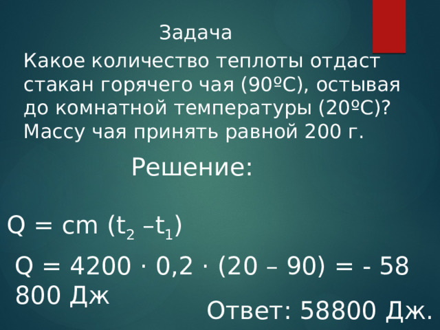 Задача Какое количество теплоты отдаст стакан горячего чая (90ºС), остывая до комнатной температуры (20ºС)? Массу чая принять равной 200 г. Решение: Q = cm (t 2 –t 1 ) Q = 4200 · 0,2 · (20 – 90) = - 58 800 Дж Ответ: 58800 Дж. 