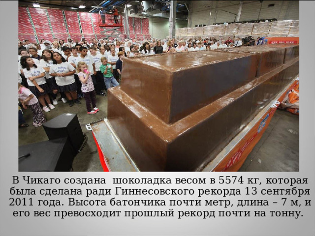 В Чикаго создана шоколадка весом в 5574 кг, которая была сделана ради Гиннесовского рекорда 13 сентября 2011 года. Высота батончика почти метр, длина – 7 м, и его вес превосходит прошлый рекорд почти на тонну. 