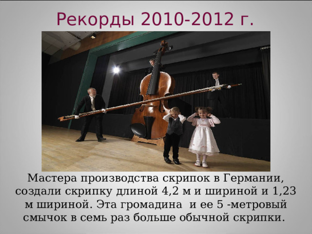 Рекорды 2010-2012 г. Мастера производства скрипок в Германии, создали скрипку длиной 4,2 м и шириной и 1,23 м шириной. Эта громадина  и ее 5 -метровый смычок в семь раз больше обычной скрипки. 