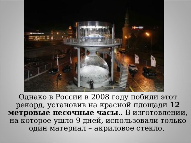 Однако в России в 2008 году побили этот рекорд, установив на красной площади 12 метровые песочные часы .. В изготовлении, на которое ушло 9 дней, использовали только один материал – акриловое стекло. 
