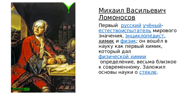 Михаил Васильевич Ломоносов Первый   русский   учёный - естествоиспытатель  мирового значения,  энциклопедист ,  химик  и  физик ; он вошёл в науку как первый химик, который дал  физической химии  определение, весьма близкое к современному. Заложил основы науки о  стекле .  