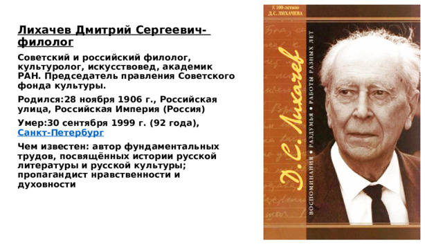 Лихачев Дмитрий Сергеевич- филолог Советский и российский филолог, культуролог, искусствовед, академик РАН. Председатель правления Советского фонда культуры.  Родился:28 ноября 1906 г., Российская улица, Российская Империя (Россия) Умер:30 сентября 1999 г. (92 года),  Санкт-Петербург Чем известен: автор фундаментальных трудов, посвящённых истории русской литературы и русской культуры; пропагандист нравственности и духовности 