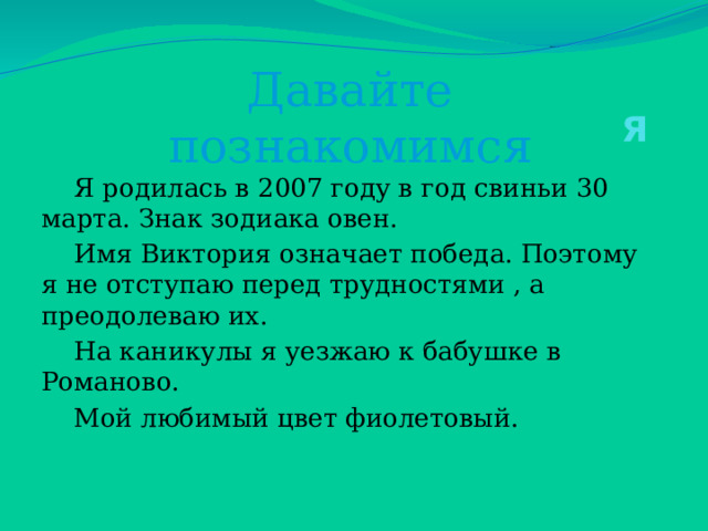 Давайте познакомимся   Я  Я родилась в 2007 году в год свиньи 30 марта. Знак зодиака овен.  Имя Виктория означает победа. Поэтому я не отступаю перед трудностями , а преодолеваю их.  На каникулы я уезжаю к бабушке в Романово.  Мой любимый цвет фиолетовый. 