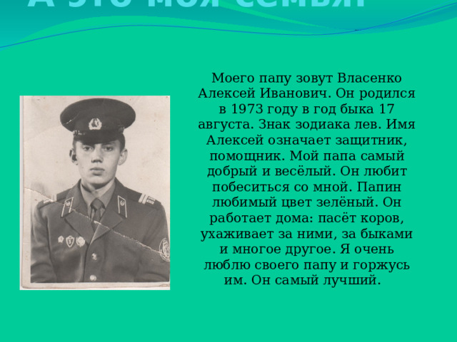 А это моя семья: Моего папу зовут Власенко Алексей Иванович. Он родился в 1973 году в год быка 17 августа. Знак зодиака лев. Имя Алексей означает защитник, помощник. Мой папа самый добрый и весёлый. Он любит побеситься со мной. Папин любимый цвет зелёный. Он работает дома: пасёт коров, ухаживает за ними, за быками и многое другое. Я очень люблю своего папу и горжусь им. Он самый лучший. 