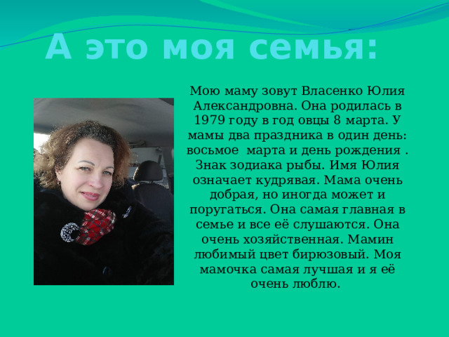 А это моя семья: Мою маму зовут Власенко Юлия Александровна. Она родилась в 1979 году в год овцы 8 марта. У мамы два праздника в один день: восьмое марта и день рождения . Знак зодиака рыбы. Имя Юлия означает кудрявая. Мама очень добрая, но иногда может и поругаться. Она самая главная в семье и все её слушаются. Она очень хозяйственная. Мамин любимый цвет бирюзовый. Моя мамочка самая лучшая и я её очень люблю. 