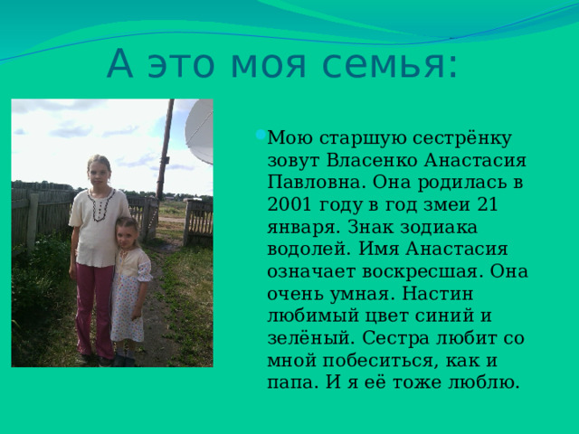 А это моя семья: Мою старшую сестрёнку зовут Власенко Анастасия Павловна. Она родилась в 2001 году в год змеи 21 января. Знак зодиака водолей. Имя Анастасия означает воскресшая. Она очень умная. Настин любимый цвет синий и зелёный. Сестра любит со мной побеситься, как и папа. И я её тоже люблю. 